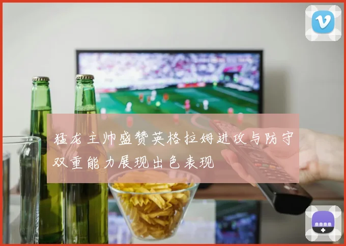 猛龙主帅盛赞英格拉姆进攻与防守双重能力展现出色表现