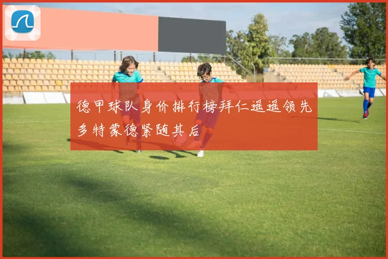 德甲球队身价排行榜拜仁遥遥领先多特蒙德紧随其后