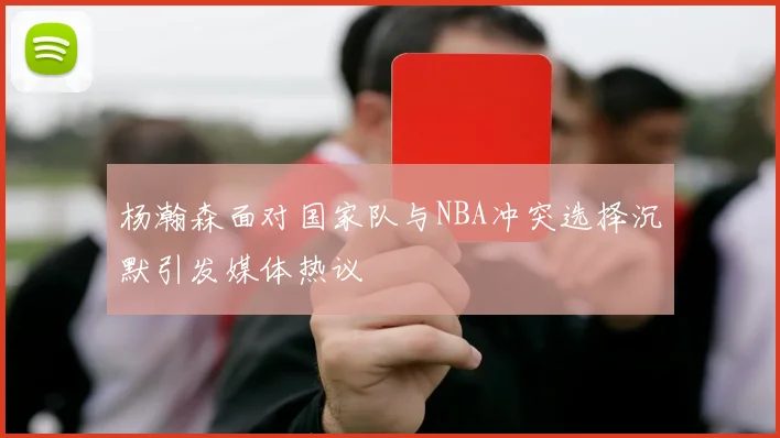 杨瀚森面对国家队与NBA冲突选择沉默引发媒体热议