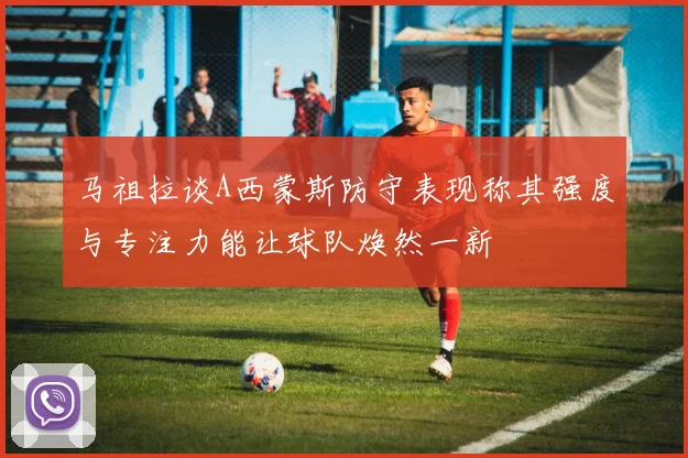 马祖拉谈A西蒙斯防守表现称其强度与专注力能让球队焕然一新
