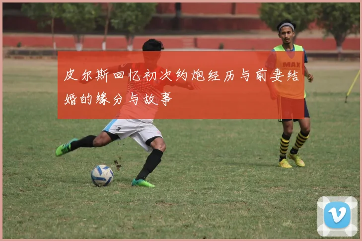 皮尔斯回忆初次约炮经历与前妻结婚的缘分与故事