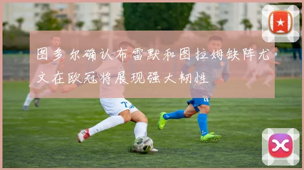 图多尔确认布雷默和图拉姆缺阵尤文在欧冠将展现强大韧性