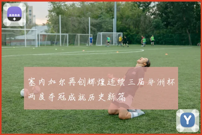 塞内加尔再创辉煌连续三届非洲杯两度夺冠成就历史新篇