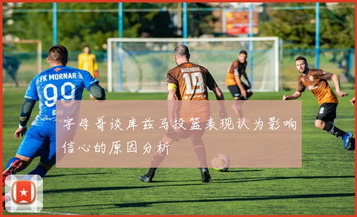 字母哥谈库兹马投篮表现认为影响信心的原因分析