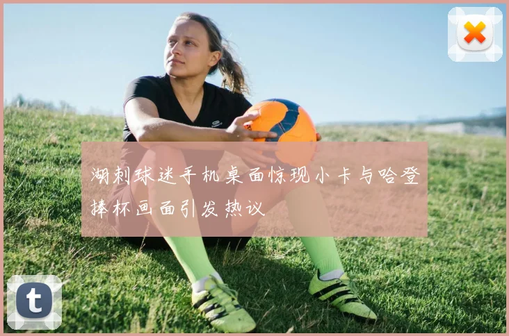 湖刺球迷手机桌面惊现小卡与哈登捧杯画面引发热议