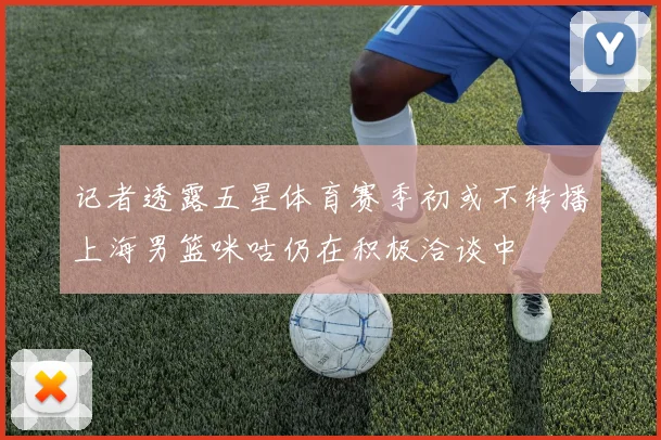 记者透露五星体育赛季初或不转播上海男篮咪咕仍在积极洽谈中
