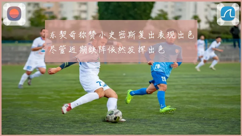 东契奇称赞小史密斯复出表现出色尽管近期缺阵依然发挥出色