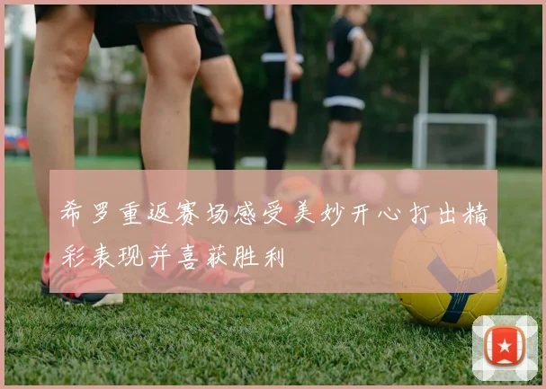 希罗重返赛场感受美妙开心打出精彩表现并喜获胜利