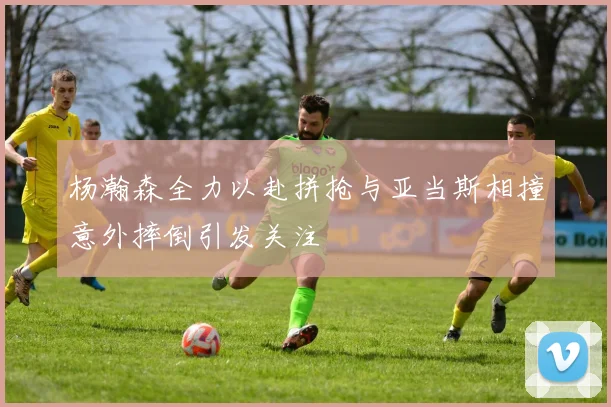 杨瀚森全力以赴拼抢与亚当斯相撞意外摔倒引发关注