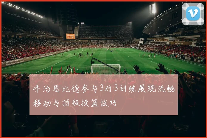 乔治恩比德参与3对3训练展现流畅移动与顶级投篮技巧