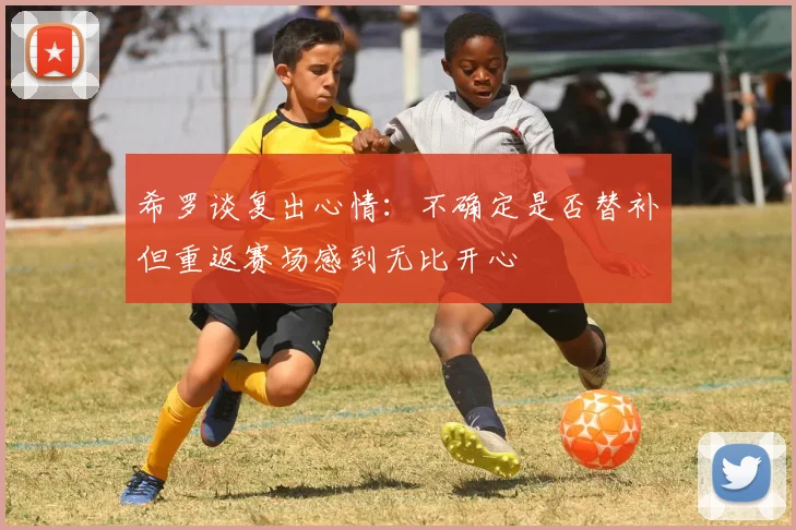 希罗谈复出心情：不确定是否替补但重返赛场感到无比开心