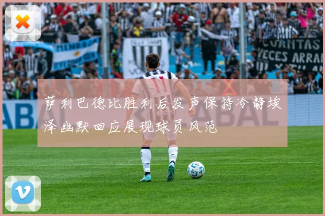 萨利巴德比胜利后发声保持冷静埃泽幽默回应展现球员风范