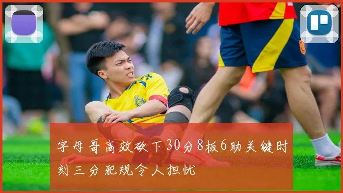 字母哥高效砍下30分8板6助关键时刻三分犯规令人担忧