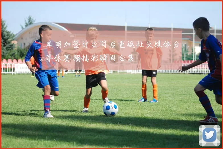 库明加签订合同后重返社交媒体分享休赛期精彩瞬间合集